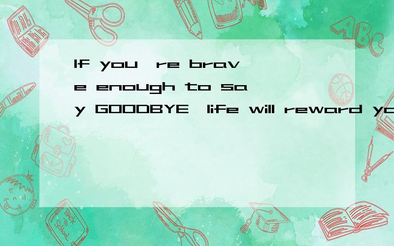 If you're brave enough to say GOODBYE,life will reward you with a new HELLO.啥意思