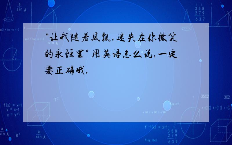 “让我随着风飘,迷失在你微笑的永恒里”用英语怎么说,一定要正确哦,