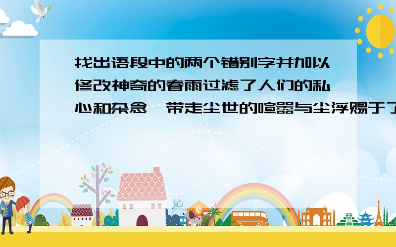 找出语段中的两个错别字并加以修改神奇的春雨过滤了人们的私心和杂念,带走尘世的喧嚣与尘浮赐于了万物蓬蓬勃勃的生命形态.一垄垄小麦在反青,粗壮的麦苗伸出又厚又绿的叶片,像无数手