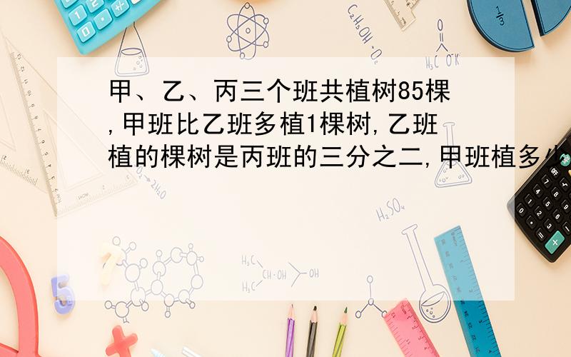 甲、乙、丙三个班共植树85棵,甲班比乙班多植1棵树,乙班植的棵树是丙班的三分之二,甲班植多少棵树?不用方程,用算数的方法解答.