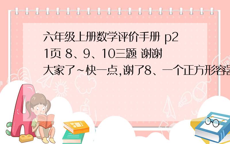 六年级上册数学评价手册 p21页 8、9、10三题 谢谢大家了~快一点,谢了8、一个正方形容器长是4分米,将其装满水后倒入一个底面积20平方分米的水槽里,水槽的水高（  ）分米.  9、把6个棱长是2