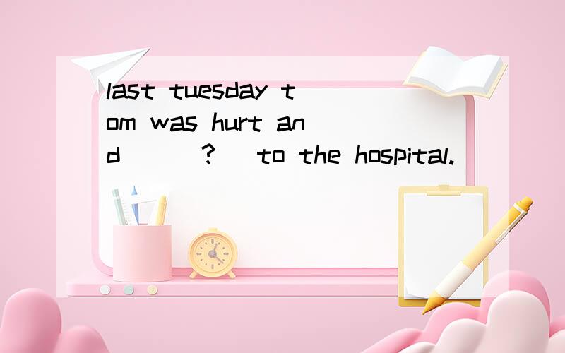 last tuesday tom was hurt and      ?   to the hospital.