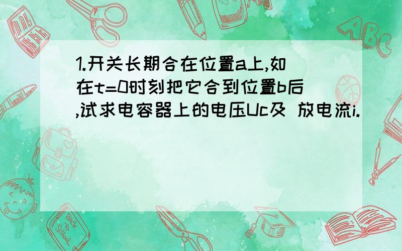 1.开关长期合在位置a上,如在t=0时刻把它合到位置b后,试求电容器上的电压Uc及 放电流i.