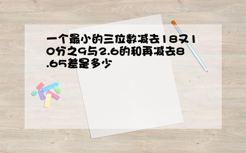 一个最小的三位数减去18又10分之9与2.6的和再减去8.65差是多少