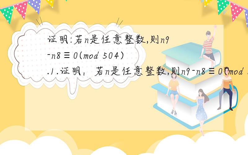 证明:若n是任意整数,则n9-n8≡0(mod 504).1.证明：若n是任意整数,则n9-n8≡0(mod 504).2.证明：对任意整数x,1/5x5+1/3x3+7/15x是一个整数.3.解下列同余式：①x≡1(mod7),x≡3(mod5),x≡5(mod9).