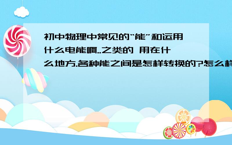 初中物理中常见的“能”和运用什么电能啊..之类的 用在什么地方.各种能之间是怎样转换的?怎么样判断他守不守恒?