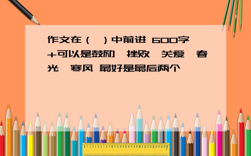 作文在（ ）中前进 600字+可以是鼓励,挫败,关爱,春光,寒风 最好是最后两个