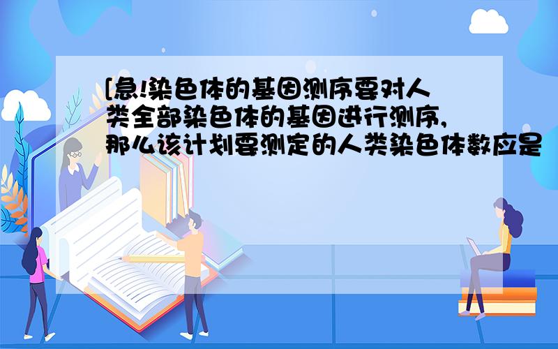 [急!染色体的基因测序要对人类全部染色体的基因进行测序,那么该计划要测定的人类染色体数应是（ ）条.A.46B.23C.24D.22