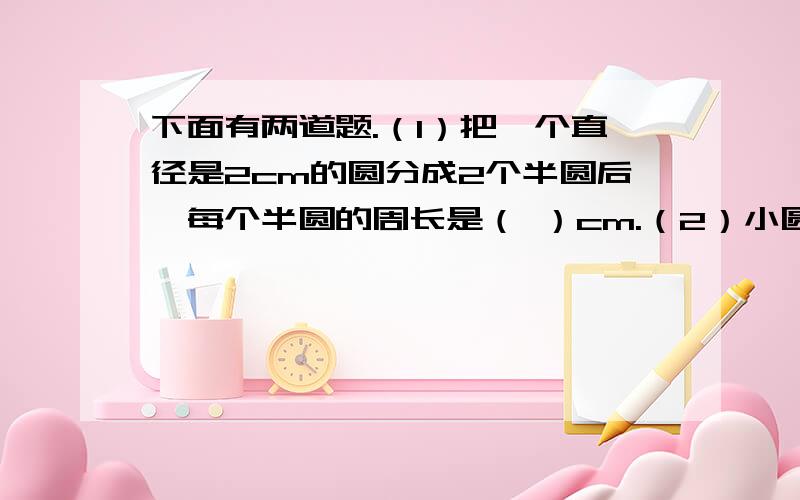 下面有两道题.（1）把一个直径是2cm的圆分成2个半圆后,每个半圆的周长是（ ）cm.（2）小圆的面积是大圆面积的九分之一,大小两圆的半径比是（ ）.