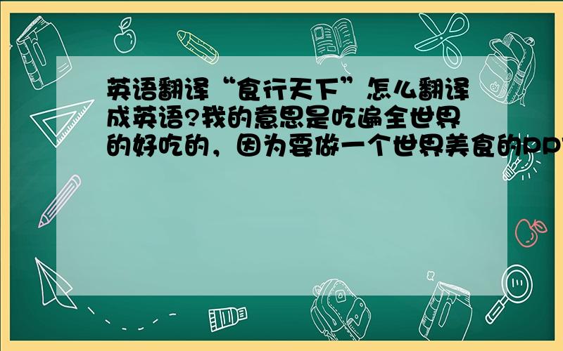 英语翻译“食行天下”怎么翻译成英语?我的意思是吃遍全世界的好吃的，因为要做一个世界美食的PPT，所以在想名字，