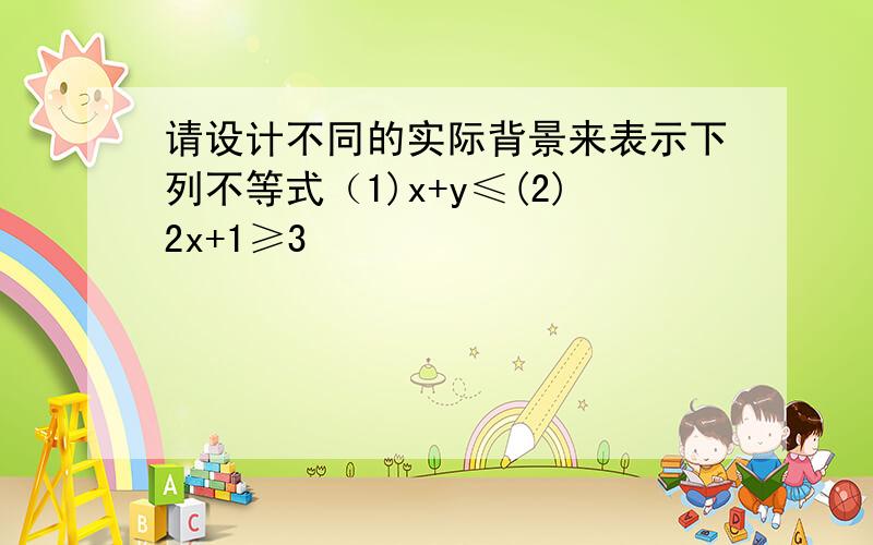 请设计不同的实际背景来表示下列不等式（1)x+y≤(2)2x+1≥3