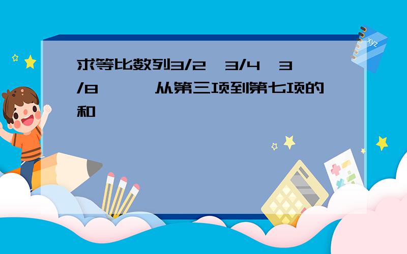 求等比数列3/2,3/4,3/8,……从第三项到第七项的和