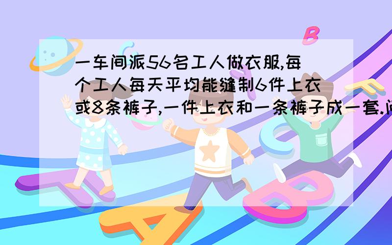 一车间派56名工人做衣服,每个工人每天平均能缝制6件上衣或8条裤子,一件上衣和一条裤子成一套.问分配多少人缝制上衣,多少人缝制裤子才能刚好配套?算术解