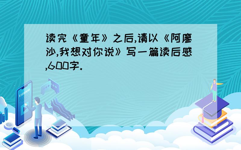 读完《童年》之后,请以《阿廖沙,我想对你说》写一篇读后感,600字.