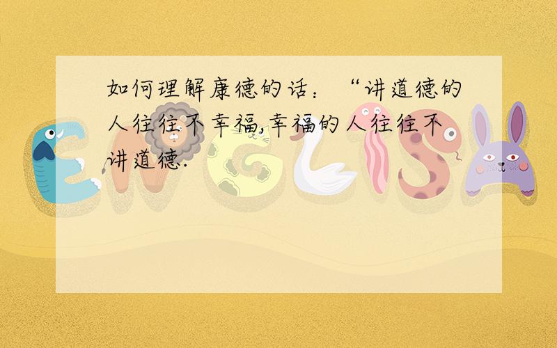 如何理解康德的话：“讲道德的人往往不幸福,幸福的人往往不讲道德.