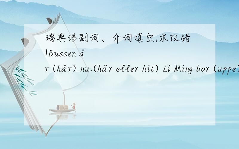 瑞典语副词、介词填空,求改错!Bussen är (här) nu.(här eller hit) Li Ming bor (uppe) i Peking och hans förälder bor (nere) i Wuhan.(uppe eller upp,nere eller ner) Barnen ligger (inne) i rummet och sover nu.(inne ell