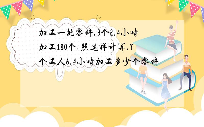 加工一批零件,3个2.4小时加工180个,照这样计算,7个工人6.4小时加工多少个零件