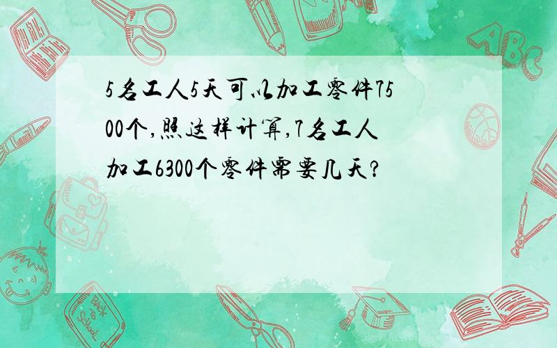 5名工人5天可以加工零件7500个,照这样计算,7名工人加工6300个零件需要几天?