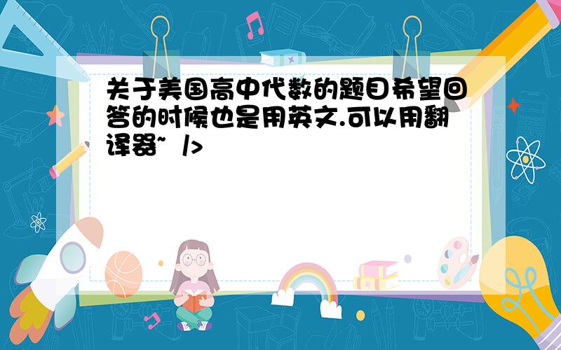 关于美国高中代数的题目希望回答的时候也是用英文.可以用翻译器~  />