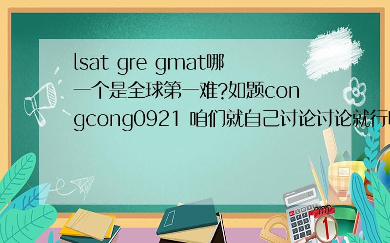 lsat gre gmat哪一个是全球第一难?如题congcong0921 咱们就自己讨论讨论就行啦,自己谈谈看法,何必去网上复制一大段呢?再说阁下的gre部分还分三部分呢,殊不知早就改革好几年了,逻辑早就取消啦 p