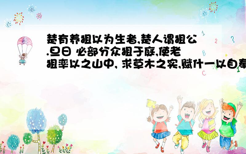 楚有养狙以为生者,楚人谓狙公.旦日 必部分众狙于庭,使老狙率以之山中, 求草木之实,赋什一以自奉.或不给, 则加鞭棰焉.群狙皆畏,苦之,弗敢违 也. 一日,有老狙谓众狙曰：“山之果,公 所树与