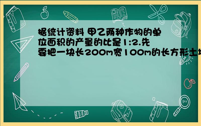 据统计资料 甲乙两种作物的单位面积的产量的比是1:2.先要把一块长200m宽100m的长方形土地,分成两块,使甲乙两种作物的总产量的比是3：4