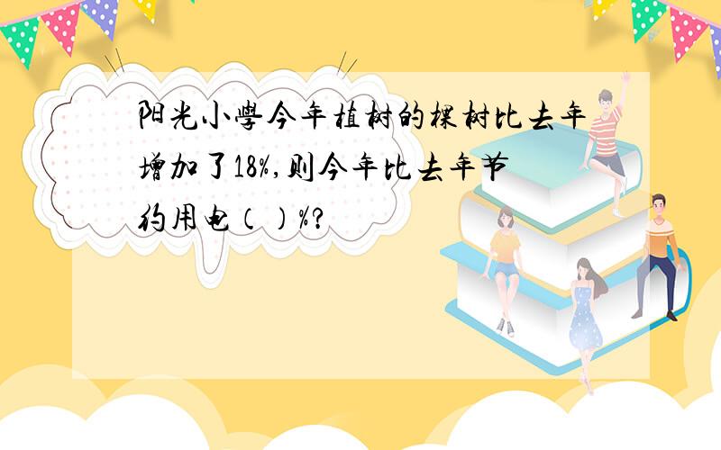 阳光小学今年植树的棵树比去年增加了18%,则今年比去年节约用电（）%?