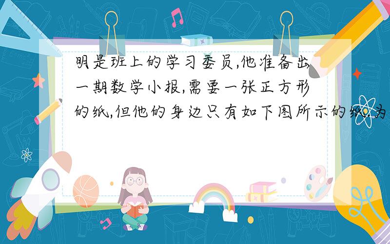 明是班上的学习委员,他准备出一期数学小报,需要一张正方形的纸,但他的身边只有如下图所示的纸.为了响“创建节约型学校”的号召,他动了一番脑筋,终于将这两张纸通过剪拼得到一个正方