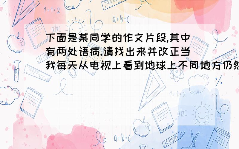 下面是某同学的作文片段,其中有两处语病,请找出来并改正当我每天从电视上看到地球上不同地方仍然弥漫着战争的硝烟,流淌着死伤者的鲜血,高大宏伟的建筑在炮火中轰然倒地的画面,听到