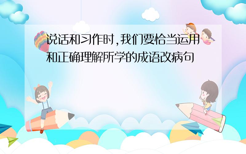 说话和习作时,我们要恰当运用和正确理解所学的成语改病句