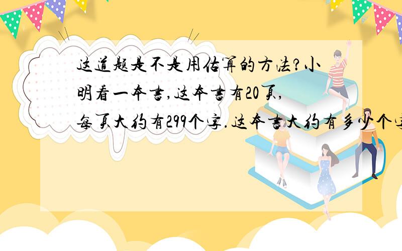 这道题是不是用估算的方法?小明看一本书,这本书有20页,每页大约有299个字.这本书大约有多少个字?