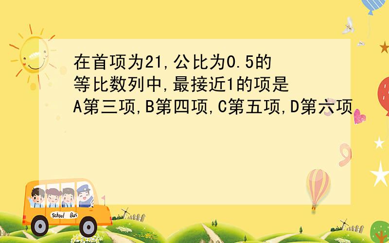 在首项为21,公比为0.5的等比数列中,最接近1的项是 A第三项,B第四项,C第五项,D第六项