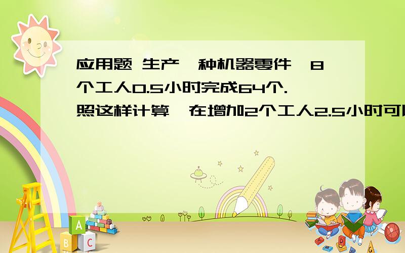 应用题 生产一种机器零件,8个工人0.5小时完成64个.照这样计算,在增加2个工人2.5小时可以生产多少个零件