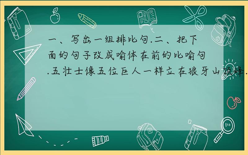 一、写出一组排比句.二、把下面的句子改成喻体在前的比喻句.五壮士像五位巨人一样立在狼牙山顶峰.