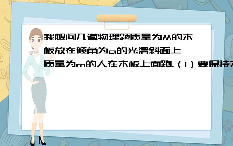 我想问几道物理题质量为M的木板放在倾角为a的光滑斜面上,质量为m的人在木板上面跑.（1）要保持木板相对斜面静止,人应该以多大的加速度向什么方向跑动；（2）要保持人相对于斜面的位