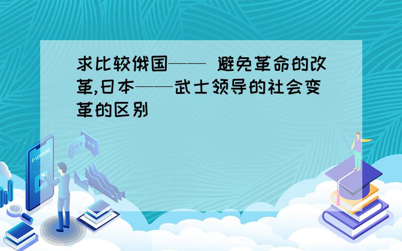 求比较俄国—— 避免革命的改革,日本——武士领导的社会变革的区别