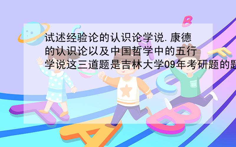 试述经验论的认识论学说.康德的认识论以及中国哲学中的五行学说这三道题是吉林大学09年考研题的题目，请问下每道题应该答出哪些要点。请不要大段照搬网上的东西。