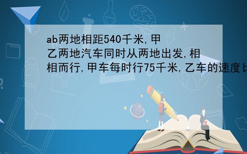 ab两地相距540千米,甲 乙两地汽车同时从两地出发,相相而行,甲车每时行75千米,乙车的速度比甲车慢百分之20,几时两车相遇?