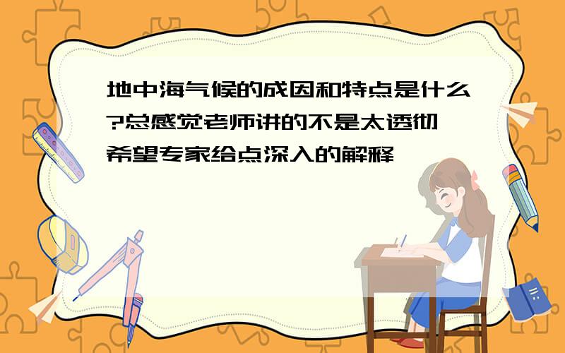 地中海气候的成因和特点是什么?总感觉老师讲的不是太透彻 希望专家给点深入的解释