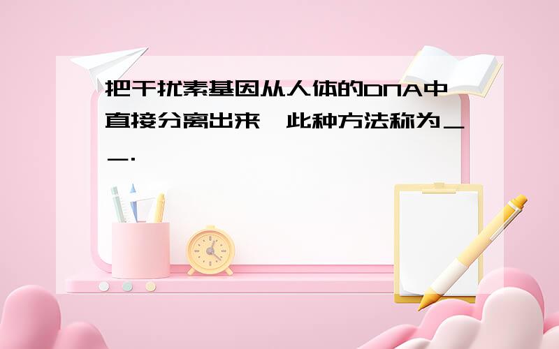 把干扰素基因从人体的DNA中直接分离出来,此种方法称为＿＿.