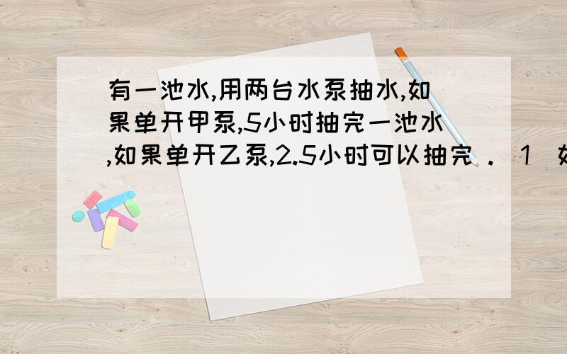 有一池水,用两台水泵抽水,如果单开甲泵,5小时抽完一池水,如果单开乙泵,2.5小时可以抽完 .（1）如果甲先抽两小时,剩下的再单用乙来抽,还需多少小时抽完?（2）两泵同时打开几小时才能把水