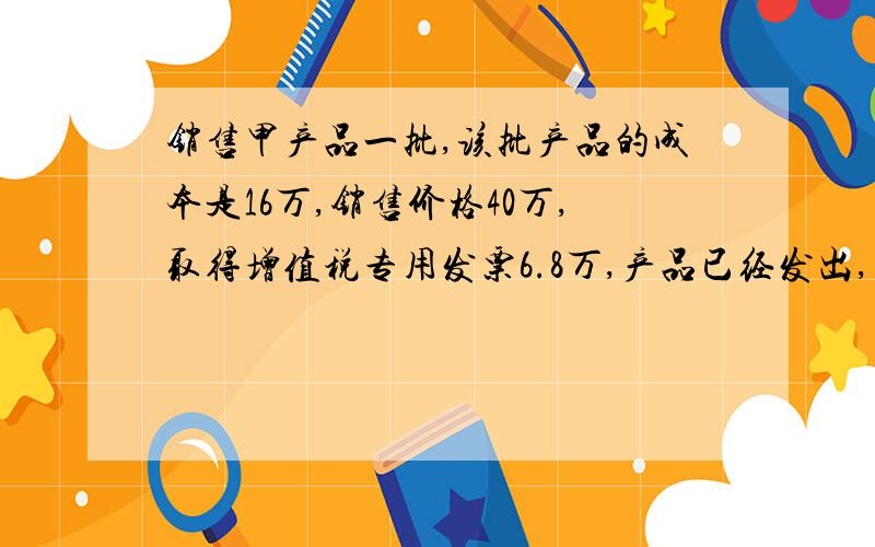 销售甲产品一批,该批产品的成本是16万,销售价格40万,取得增值税专用发票6.8万,产品已经发出,