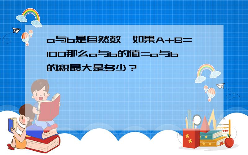 a与b是自然数,如果A+B=100那么a与b的值=a与b的积最大是多少？