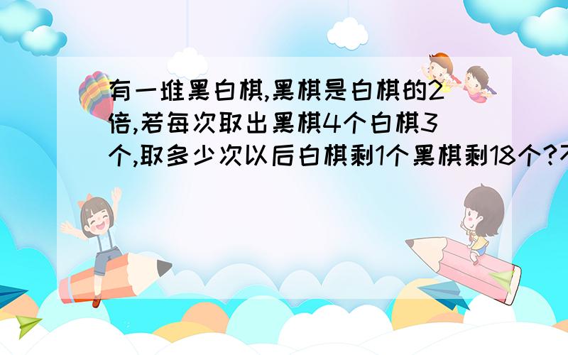 有一堆黑白棋,黑棋是白棋的2倍,若每次取出黑棋4个白棋3个,取多少次以后白棋剩1个黑棋剩18个?不过我是六年级的 还没有学方程组 有没有不是方程组的方程