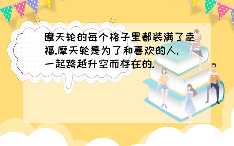 摩天轮的每个格子里都装满了幸福.摩天轮是为了和喜欢的人,一起跨越升空而存在的.