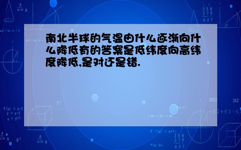 南北半球的气温由什么逐渐向什么降低有的答案是低纬度向高纬度降低,是对还是错.