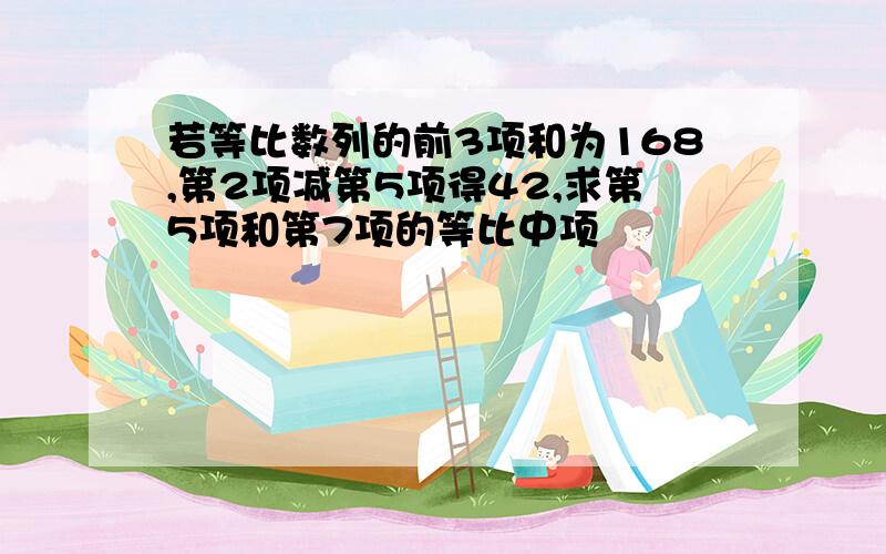 若等比数列的前3项和为168,第2项减第5项得42,求第5项和第7项的等比中项