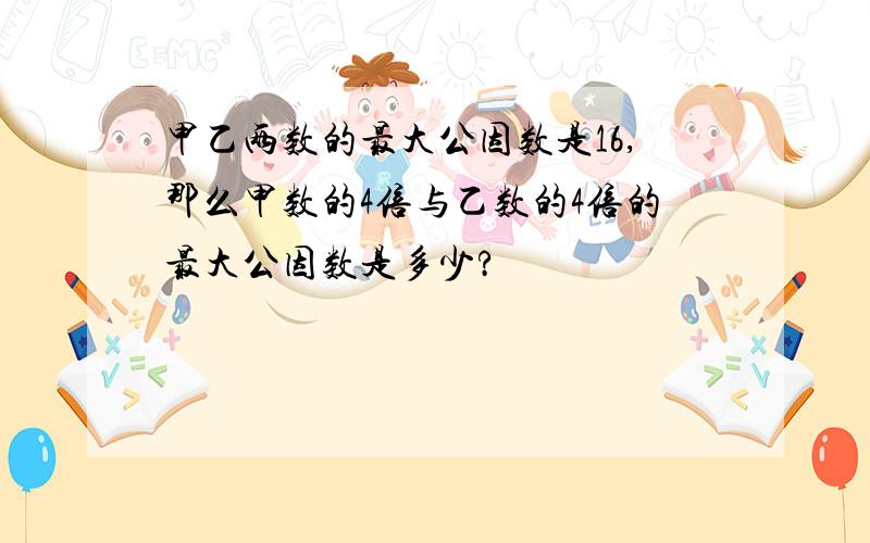 甲乙两数的最大公因数是16,那么甲数的4倍与乙数的4倍的最大公因数是多少?