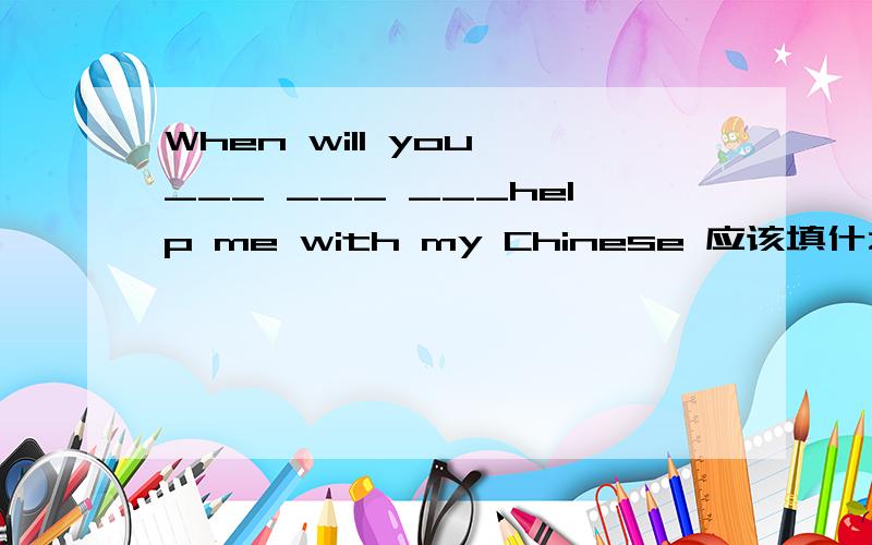 When will you ___ ___ ___help me with my Chinese 应该填什么呢?应该按照汉语的意思翻译，汉语是：你将什么时候帮我学中文呢？