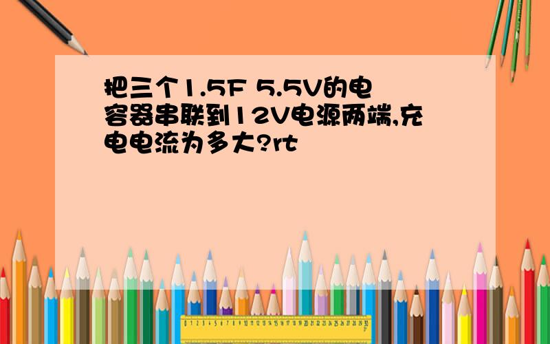 把三个1.5F 5.5V的电容器串联到12V电源两端,充电电流为多大?rt